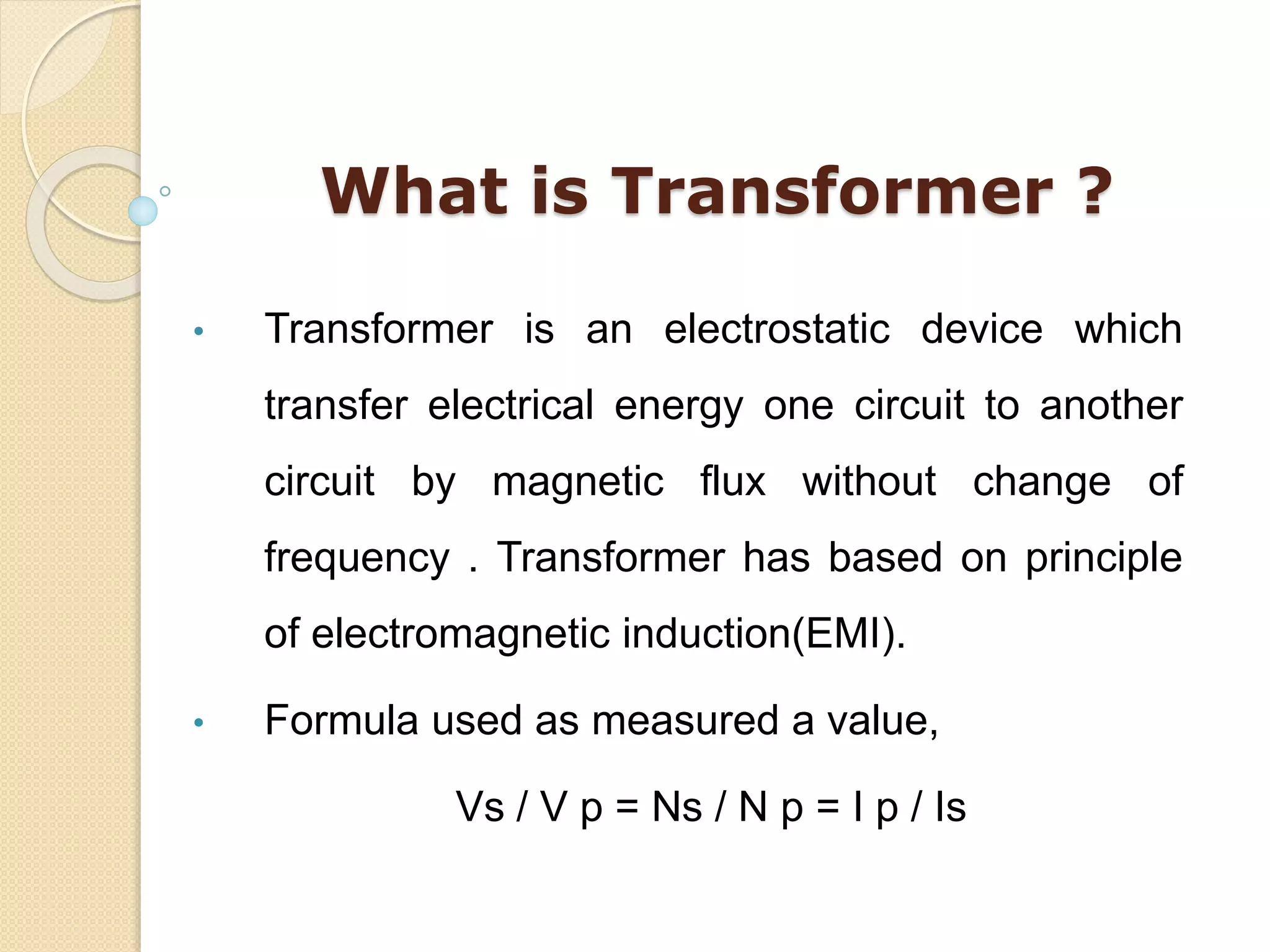 What is Transformer ?
• Transformer is an electrostatic device which
transfer electrical energy one circuit to another
circuit by magnetic flux without change of
frequency . Transformer has based on principle
of electromagnetic induction(EMI).
• Formula used as measured a value,
Vs / V p = Ns / N p = I p / Is
 