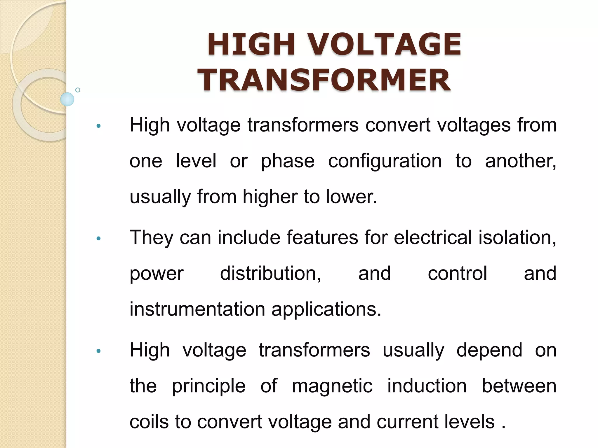 HIGH VOLTAGE
TRANSFORMER
• High voltage transformers convert voltages from
one level or phase configuration to another,
usually from higher to lower.
• They can include features for electrical isolation,
power distribution, and control and
instrumentation applications.
• High voltage transformers usually depend on
the principle of magnetic induction between
coils to convert voltage and current levels .
 