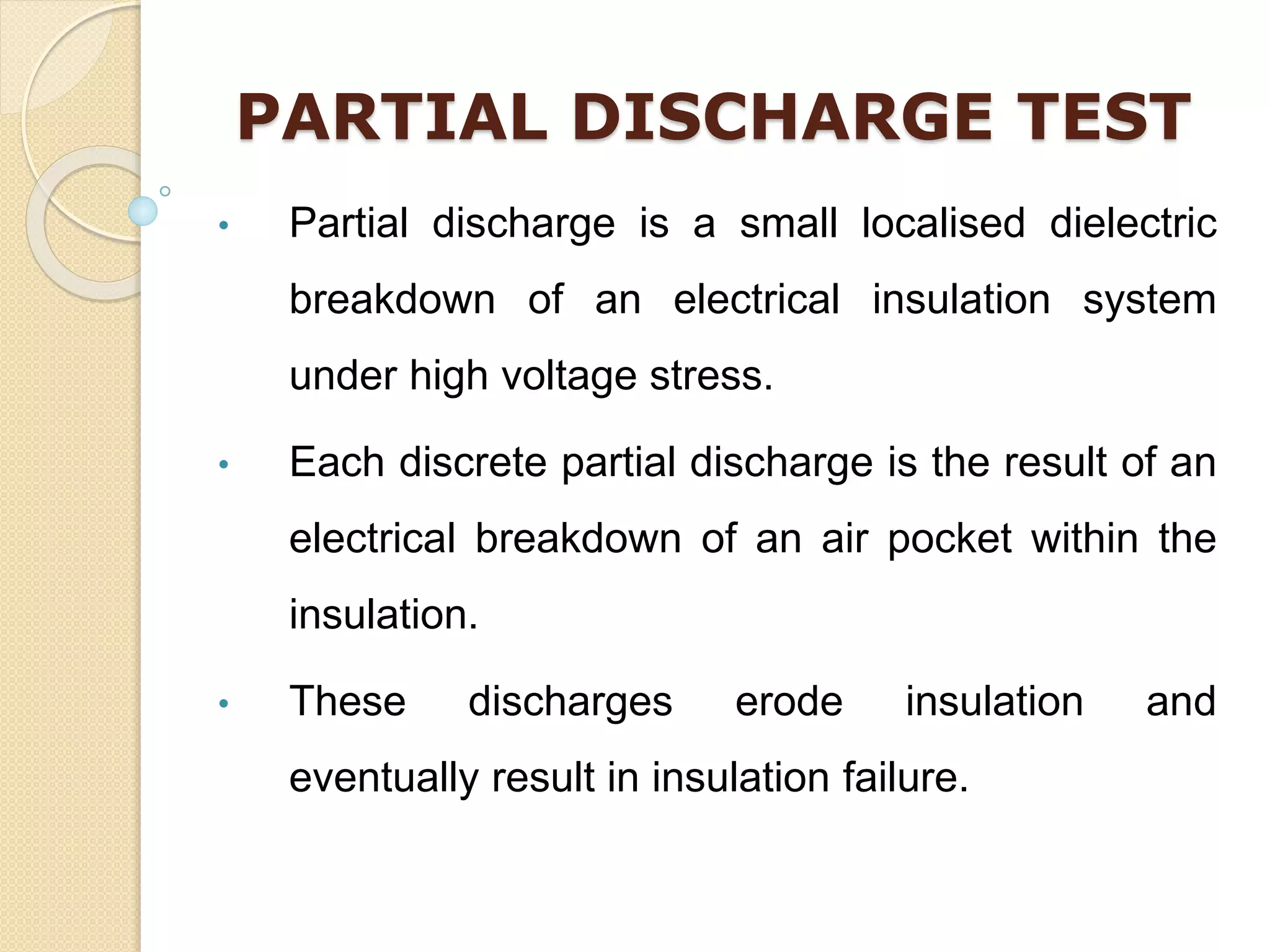 PARTIAL DISCHARGE TEST
• Partial discharge is a small localised dielectric
breakdown of an electrical insulation system
under high voltage stress.
• Each discrete partial discharge is the result of an
electrical breakdown of an air pocket within the
insulation.
• These discharges erode insulation and
eventually result in insulation failure.
 