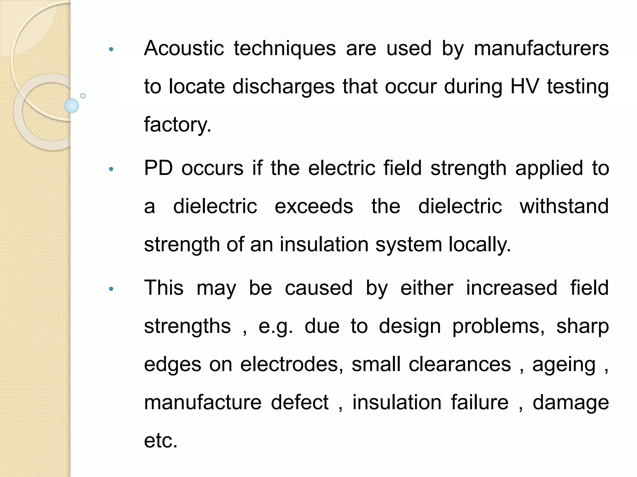 • Acoustic techniques are used by manufacturers
to locate discharges that occur during HV testing
factory.
• PD occurs if the electric field strength applied to
a dielectric exceeds the dielectric withstand
strength of an insulation system locally.
• This may be caused by either increased field
strengths , e.g. due to design problems, sharp
edges on electrodes, small clearances , ageing ,
manufacture defect , insulation failure , damage
etc.
 
