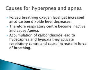  Forced breathing oxygen level get increased
ancd carbon dixoide level decreases.
 Therefore respiratory centre become inactive
and cause Apnea.
 Accumulation of carbondioxide lead to
hypecapnea and hypoxia they activate
respiratory centre and cause increase in force
of breathing.
 