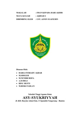 MAKALAH : IMAN KEPADA HARI AKHIR
MATA KULIAH : AQIDAH 2
DIBIMBING OLEH : UST. ASNIN SYAFIUDIN
Disusun Oleh:
HARIA FITRIADY AKBAR
M.SHOLEH
M.NENDRI ROFA
A.SUHELI
IBNU MUFTI
M.RISKI FADLAN
Sekolah Tinggi Agama Islam
ASY-SYUKRIYYAH
Jl. KH. Hasyim Ashari Km. 3 Cipondoh Tangerang – Banten
 