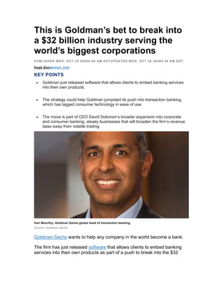 This is Goldman’s bet to break into
a $32 billion industry serving the
world’s biggest corporations
PUBLISHED WED, OCT 28 20208:00 AM EDTUPDATED WED, OCT 28 20209:30 AM EDT
Hugh Son@HUGH_SON
KEY POINTS
 Goldman just released software that allows clients to embed banking services
into their own products.
 The strategy could help Goldman jumpstart its push into transaction banking,
which has lagged consumer technology in ease of use.
 The move is part of CEO David Solomon’s broader expansion into corporate
and consumer banking, steady businesses that will broaden the firm’s revenue
base away from volatile trading.
Hari Moorthy, Goldman Sachs global head of transaction banking.
Source: Goldman Sachs
Goldman Sachs wants to help any company in the world become a bank.
The firm has just released software that allows clients to embed banking
services into their own products as part of a push to break into the $32
 