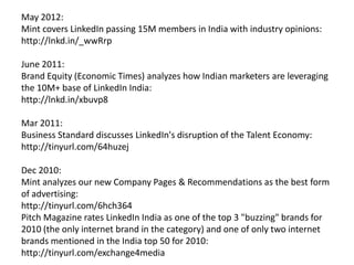 Nov 2012:
IIM-A’s landmark move to house their alumni relations platform on LinkedIn:
http://goo.gl/Lo4Bl
May 2012:
Mint covers LinkedIn passing 15M members in India with industry opinions:
http://lnkd.in/_wwRrp
June 2011:
Bloomberg UTV's "Logo" show interviews me on marketing on LinkedIn & our
growth in India: http://t.co/yo6fif6
June 2011:
Brand Equity (Economic Times) analyzes how Indian marketers are leveraging
the 10M+ base of LinkedIn India:
http://lnkd.in/xbuvp8
Mar 2011:
Business Standard discusses LinkedIn's disruption of the Talent Economy:
http://tinyurl.com/64huzej
 