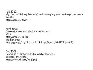 Dec 2010:
Mint analyzes our new Company Pages & Recommendations as the best form of advertising:
http://tinyurl.com/6hch364
Pitch Magazine rates LinkedIn India as one of the top 3 "buzzing" brands for 2010 (the only
internet brand in the category) and one of only two internet brands mentioned in the India
top 50 for 2010:
http://tinyurl.com/exchange4media
July 2010:
My tips on 'Linking Properly' and managing your online professional profile
http://goo.gl/2TZvR
April 2010:
Discussions on our 2010 India strategy:
Mint:
http://goo.gl/xsRHu
Medianama:
http://goo.gl/cny2Z (part 1) & http://goo.gl/94FZ7 (part 2)
Dec 2009:
Coverage of LinkedIn India market launch –
Business Standard:
http://tinyurl.com/ybq2puj
 