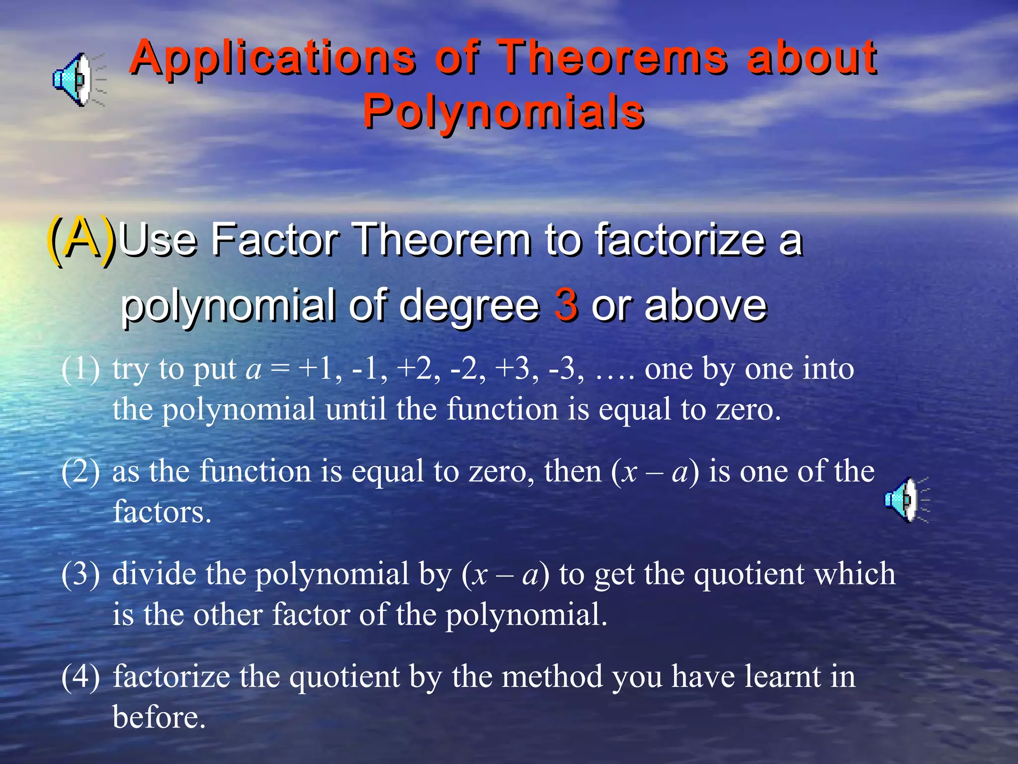 Applications of Theorems about
Polynomials

(A)Use Factor Theorem to factorize a
polynomial of degree 3 or above

(1) try to put a = +1, -1, +2, -2, +3, -3, …. one by one into
the polynomial until the function is equal to zero.
(2) as the function is equal to zero, then (x – a) is one of the
factors.
(3) divide the polynomial by (x – a) to get the quotient which
is the other factor of the polynomial.
(4) factorize the quotient by the method you have learnt in
before.

 