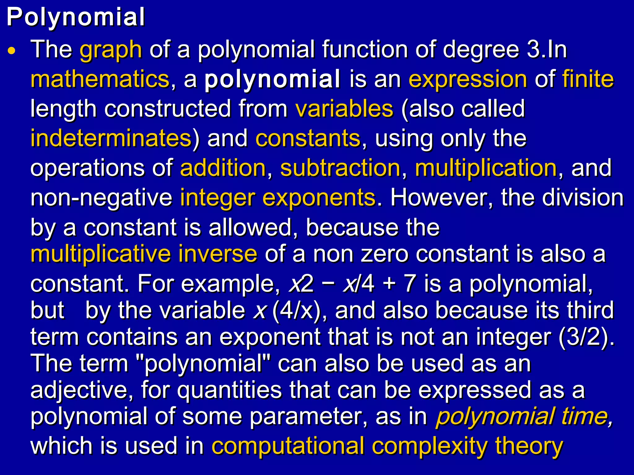 Polynomial
• The graph of a polynomial function of degree 3.In
mathematics, a polynomial is an expression of finite
length constructed from variables (also called
indeterminates) and constants, using only the
operations of addition, subtraction, multiplication, and
non-negative integer exponents. However, the division
by a constant is allowed, because the
multiplicative inverse of a non zero constant is also a
constant. For example, x2 − x/4 + 7 is a polynomial,
but by the variable x (4/x), and also because its third
term contains an exponent that is not an integer (3/2).
The term "polynomial" can also be used as an
adjective, for quantities that can be expressed as a
polynomial of some parameter, as in polynomial time,
which is used in computational complexity theory

 