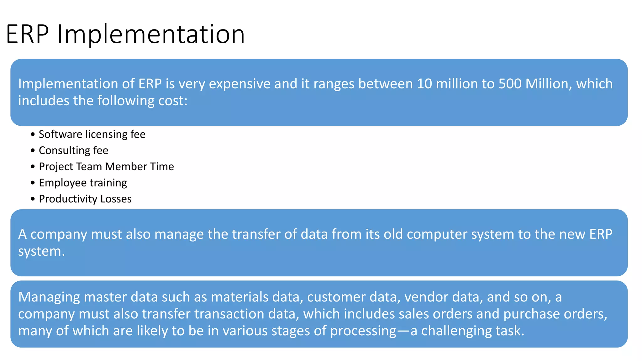 ERP Implementation
Implementation of ERP is very expensive and it ranges between 10 million to 500 Million, which
includes the following cost:
• Software licensing fee
• Consulting fee
• Project Team Member Time
• Employee training
• Productivity Losses
A company must also manage the transfer of data from its old computer system to the new ERP
system.
Managing master data such as materials data, customer data, vendor data, and so on, a
company must also transfer transaction data, which includes sales orders and purchase orders,
many of which are likely to be in various stages of processing—a challenging task.
 