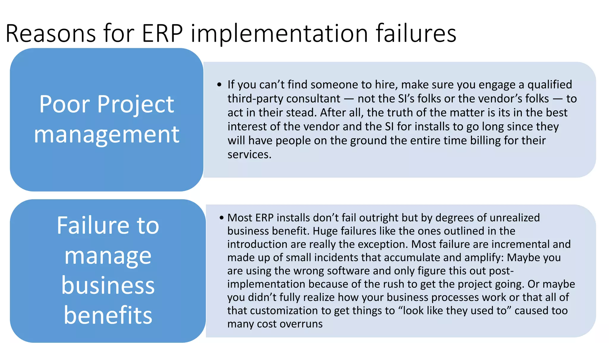 Reasons for ​ERP implementation failures
• If you can’t find someone to hire, make sure you engage a qualified
third-party consultant — not the SI’s folks or the vendor’s folks — to
act in their stead. After all, the truth of the matter is its in the best
interest of the vendor and the SI for installs to go long since they
will have people on the ground the entire time billing for their
services.
Poor Project
management
• Most ERP installs don’t fail outright but by degrees of unrealized
business benefit. Huge failures like the ones outlined in the
introduction are really the exception. Most failure are incremental and
made up of small incidents that accumulate and amplify: Maybe you
are using the wrong software and only figure this out post-
implementation because of the rush to get the project going. Or maybe
you didn’t fully realize how your business processes work or that all of
that customization to get things to “look like they used to” caused too
many cost overruns
Failure to
manage
business
benefits
 
