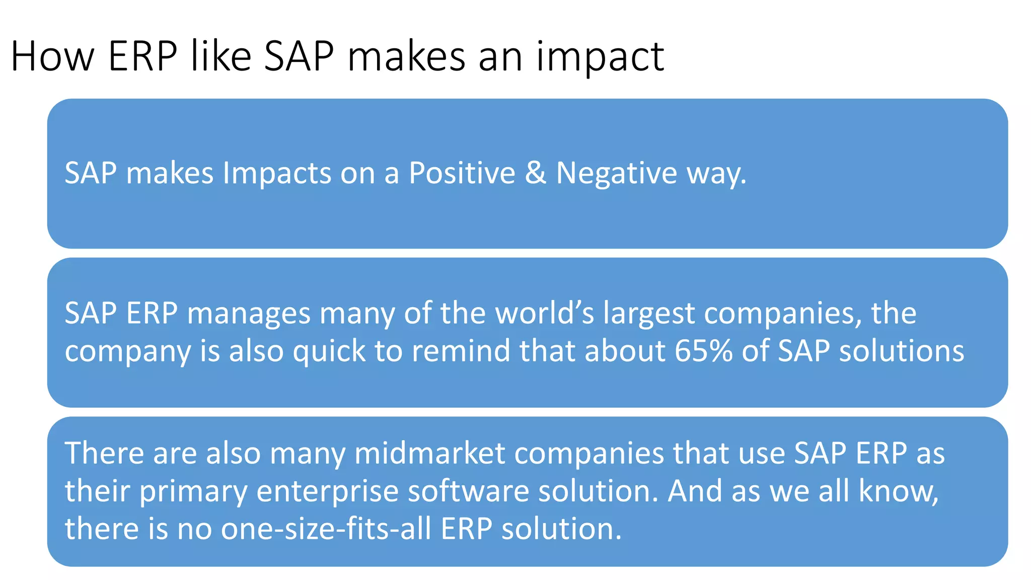 How ERP like SAP makes an impact
SAP makes Impacts on a Positive & Negative way.
SAP ERP manages many of the world’s largest companies, the
company is also quick to remind that about 65% of SAP solutions
There are also many midmarket companies that use SAP ERP as
their primary enterprise software solution. And as we all know,
there is no one-size-fits-all ERP solution.
 