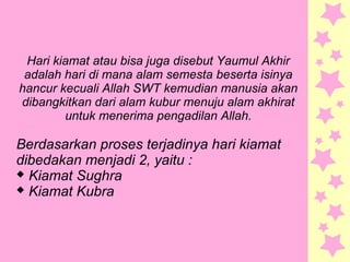 Hari kiamat atau bisa juga disebut Yaumul Akhir
adalah hari di mana alam semesta beserta isinya
hancur kecuali Allah SWT kemudian manusia akan
dibangkitkan dari alam kubur menuju alam akhirat
untuk menerima pengadilan Allah.
Berdasarkan proses terjadinya hari kiamat
dibedakan menjadi 2, yaitu :
 Kiamat Sughra
 Kiamat Kubra
 