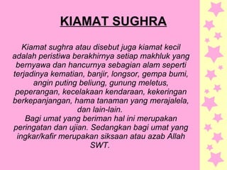 KIAMAT SUGHRA
Kiamat sughra atau disebut juga kiamat kecil
adalah peristiwa berakhirnya setiap makhluk yang
bernyawa dan hancurnya sebagian alam seperti
terjadinya kematian, banjir, longsor, gempa bumi,
angin puting beliung, gunung meletus,
peperangan, kecelakaan kendaraan, kekeringan
berkepanjangan, hama tanaman yang merajalela,
dan lain-lain.
Bagi umat yang beriman hal ini merupakan
peringatan dan ujian. Sedangkan bagi umat yang
ingkar/kafir merupakan siksaan atau azab Allah
SWT.
 