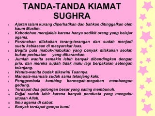 TANDA-TANDA KIAMAT
SUGHRA
1. Ajaran Islam kurang diperhatikan dan bahkan ditinggalkan oleh
kaum Muslim.
2. Kebodohan merajalela karena hanya sedikit orang yang belajar
agama.
3. Perzinahan dilakukan terang-terangan dan sudah menjadi
suatu kebiasaan di masyarakat luas.
4. Begitu pula mabuk-mabukan yang banyak dilakukan seolah
bukan perbuatan yang diharamkan.
5. Jumlah wanita semakin lebih banyak dibandingkan dengan
pria, dan mereka sudah tidak malu lagi berpakaian setengah
telanjang.
6. Wanita-wanita budak dikawini Tuannya.
7. Manusia-manusia sudah sama telanjang kaki.
8. Penggembala kambing bermegah-megahan membangun
gedung.
9. Terdapat dua golongan besar yang saling membunuh.
10. Dajjal sudah lahir karena banyak pendusta yang mengaku
utusan Allah.
11. Ilmu agama di cabut.
12. Banyak terdapat gempa bumi.
 