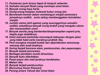 11. Perjalanan jauh terasa dapat di tempuh sebentar.
12. Semakin banyak fitnah yang menimpa umat Islam.
13. Banyak orang kaya harta.
14. Orang-orang berjalan melewati kubur orang lain
15. Bermewah-mewah dalam membangun masjid sementara
jamaahnya sedikit, serta saling membanggakan keindahan
masjid.
16. Jumlah ulama (ahli agama) yang sesungguhnya semakin
sedikit, sebaliknya banyak orang bodoh yang mengaku ulama
dan menyesatkan umat.
17. Banyak wanita yang berdandan/berpenampilan seperti pria,
begitu juga sebaliknya.
18. Umat manusia berlomba menumpuk kekayaan dengan jalan
yang tidak halal serta maraknya praktek riba.
19. Para orangtua menjadi budak dan diperlakukan sewenang-
wenang oleh anak-anaknya.
20. Sering terjadi bencana alam, pembunuhan, dan peperangan.
21. Banyak terjadi perceraian.
22. Berbagai peralatan musik dimainkan.
23. Banyak buku diterbitkan.
24. Pasar-pasar dan mall jaraknya berdekatan.
25. Makan riba.
26. Banyak terjadi pembunuhan.
27. Munculnya Kaum Khawarij
28. Perang antara Yahudi dan Umat Islam
 
