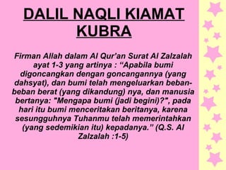 DALIL NAQLI KIAMAT
KUBRA
Firman Allah dalam Al Qur’an Surat Al Zalzalah
ayat 1-3 yang artinya : “Apabila bumi
digoncangkan dengan goncangannya (yang
dahsyat), dan bumi telah mengeluarkan beban-
beban berat (yang dikandung) nya, dan manusia
bertanya: "Mengapa bumi (jadi begini)?", pada
hari itu bumi menceritakan beritanya, karena
sesungguhnya Tuhanmu telah memerintahkan
(yang sedemikian itu) kepadanya.” (Q.S. Al
Zalzalah :1-5)
 