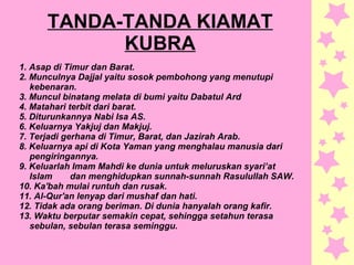 TANDA-TANDA KIAMAT
KUBRA
1. Asap di Timur dan Barat.
2. Munculnya Dajjal yaitu sosok pembohong yang menutupi
kebenaran.
3. Muncul binatang melata di bumi yaitu Dabatul Ard
4. Matahari terbit dari barat.
5. Diturunkannya Nabi Isa AS.
6. Keluarnya Yakjuj dan Makjuj.
7. Terjadi gerhana di Timur, Barat, dan Jazirah Arab.
8. Keluarnya api di Kota Yaman yang menghalau manusia dari
pengiringannya.
9. Keluarlah Imam Mahdi ke dunia untuk meluruskan syari’at
Islam dan menghidupkan sunnah-sunnah Rasulullah SAW.
10. Ka'bah mulai runtuh dan rusak.
11. Al-Qur'an lenyap dari mushaf dan hati.
12. Tidak ada orang beriman. Di dunia hanyalah orang kafir.
13. Waktu berputar semakin cepat, sehingga setahun terasa
sebulan, sebulan terasa seminggu.
 
