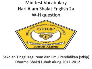 Mid test Vocabulary
Hari Alam Shalat.English 2a
W-H question
Sekolah Tinggi Keguruan dan Ilmu Pendidikan (stkip)
Dharma Bhakti Lubuk Alung 2011-2012
 