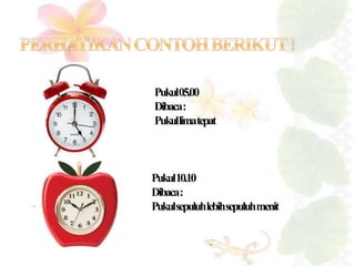 Pukul05.00 
Dibaca: 
Pukullima tepat 
Pukul10.10 
Dibaca: 
Pukulsepuluhlebihsepuluhmenit 
 