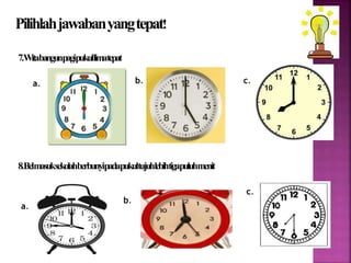 Pilihlahjawabanyang tepat! 
7. Witabangunpagipukullima tepat 
a. b. c. 
8. Belmasuksekolahberbunyipadapukultujuhlebihtigapuluhmenit 
a. 
b. 
c. 
 