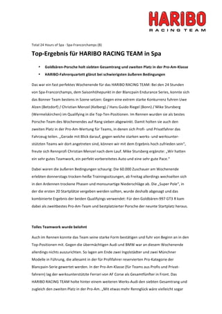  




Total 24 Hours of Spa ∙ Spa‐Francorchamps (B) 

Top‐Ergebnis für HARIBO RACING TEAM in Spa 
    •   Goldbären‐Porsche holt siebten Gesamtrang und zweiten Platz in der Pro‐Am‐Klasse  
    •   HARIBO‐Fahrerquartett glänzt bei schwierigsten äußeren Bedingungen  

Das war ein fast perfektes Wochenende für das HARIBO RACING TEAM: Bei den 24 Stunden 
von Spa‐Francorchamps, dem Saisonhöhepunkt in der Blancpain Endurance Series, konnte sich 
das Bonner Team bestens in Szene setzen: Gegen eine extrem starke Konkurrenz fuhren Uwe 
Alzen (Betzdorf) / Christian Menzel (Kelberg) / Hans Guido Riegel (Bonn) / Mike Stursberg 
(Wermelskirchen) im Qualifying in die Top‐Ten‐Positionen. Im Rennen wurden sie als bestes 
Porsche‐Team des Wochenendes auf Rang sieben abgewinkt. Damit holten sie auch den 
zweiten Platz in der Pro‐Am‐Wertung für Teams, in denen sich Profi‐ und Privatfahrer das 
Fahrzeug teilen. „Gerade mit Blick darauf, gegen welche starken werks‐ und werksunter‐
stützten Teams wir dort angetreten sind, können wir mit dem Ergebnis hoch zufrieden sein“, 
freute sich Rennprofi Christian Menzel nach dem Lauf. Mike Stursberg ergänzte: „Wir hatten 
ein sehr gutes Teamwork, ein perfekt vorbereitetes Auto und eine sehr gute Pace.“  

Dabei waren die äußeren Bedingungen schaurig: Die 60.000 Zuschauer am Wochenende 
erlebten donnerstags trocken‐heiße Trainingssitzungen, ab Freitag allerdings wechselten sich 
in den Ardennen trockene Phasen und monsunartige Niederschläge ab. Die „Super Pole“, in 
der die ersten 20 Startplätze vergeben werden sollten, wurde deshalb abgesagt und das 
kombinierte Ergebnis der beiden Qualifyings verwendet: Für den Goldbären‐997 GT3 R kam 
dabei als zweitbestes Pro‐Am‐Team und bestplatzierter Porsche der neunte Startplatz heraus. 

 

Tolles Teamwork wurde belohnt 

Auch im Rennen konnte das Team seine starke Form bestätigen und fuhr von Beginn an in den 
Top‐Positionen mit. Gegen die übermächtigen Audi und BMW war an diesem Wochenende 
allerdings nichts auszurichten. So lagen am Ende zwei Ingolstädter und zwei Münchner 
Modelle in Führung, die allesamt in der für Profifahrer reservierten Pro‐Kategorie der 
Blancpain‐Serie gewertet werden. In der Pro‐Am‐Klasse (für Teams aus Profis und Privat‐
fahrern) lag der werksunterstützte Ferrari von AF Corse als Gesamtfünfter in Front. Das 
HARIBO RACING TEAM holte hinter einem weiteren Werks‐Audi den siebten Gesamtrang und 
zugleich den zweiten Platz in der Pro‐Am. „Mit etwas mehr Rennglück wäre vielleicht sogar 
 