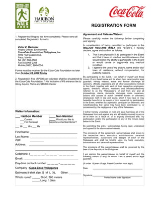 REGISTRATION FORM

                                                                     Agreement and Release/Waiver:
1. Register by filling up this form completely. Please send all
completed Registration forms to:                                     Please carefully review the following before completing
                                                                     and signing:
                                                                     In consideration of being permitted to participate in the
  Victor Z. Manlapaz                                                 MILLION HECTARE WALK (the “Event”), I hereby
  Project Officer, Environment                                       declare, agree and confirm as follows:
  Coca-Cola Foundation Philippines, Inc.
  1890 Paz Guazon Ave.                                                    1.   That I am physically fit to participate in the Event
  Paco, Manila                                                                 and that i have no medical condition/reason that
  Tel. (02) 866-2582                                                           would restrict my ability to participate in the Event
  Fax (02) 866-2398                                                            or would cause or aggravate any medical
  Mobile (0917) 886-6054                                                       condition.
                                                                          2.   I agree to the use of my picture, name and/or city/
Forms must be received by the Coca-Cola Foundation no later                    town of residence, without compensation, for
than October 24, 2008 Friday                                                   publicity reasons.
                                                                     By participating in the Event, I on behalf of myself and those
2. Registration Fee of P300 per volunteer shall be shouldered by minors (if any) listed below and for whom I am parent and/or legal
the Coca-Cola Foundation. * Not inclusive of P8 entrance fee to guardian, hereby release, waive and forever discharge all
Ninoy Aquino Parks and Wildlife Center                           sponsors, officials, organizers and all other associations involved
                                                                     in the Event, together with each of their respective employees,
                                                                     agents, directors, officers, members and officials(collectively
                                                                     referred to as the “Releasees”), of and from any and all
                                                                     proceedings, claims, demands, damages, costs, expenses,
                                                                     actions and causes of action (whether known or unknown)
                                                                     whatsoever, both in law and equity, which I now have or may
                                                                     hereafter have for or by reason of or in respect of my participation
                                                                     in the Event, whether as a spectator, participant or otherwise, and
                                                                     notwithstanding that same may have been contributed to, or
                                                                     occasioned by, the negligence of any of the Releasees.

Walker Information:                                                  I further hereby undertake or hold and save harmless all of the
                                                                     Releasees from and against any and all liability incurred by any or
___ Haribon Member                ____ Non-Member                    all of them as a result of, or in anyway connected with, my
    ___ Current                   ____ Would you like to             participation and/or the participation of any of the minors listed
    ___ For Renewal               become a member/donor?             below in the Event.

___ Mr ___ Mrs ___ Ms                                                By submitting this entry, I acknowledge having read, understood
                                                                     and agreed to the above waiver/release.
First Name: _______________________________                          The provisions of this agreement, waiver/release shall enure to
                                                                     the respective heirs, executors, administrators, personal
Last Name: _______________________________                           representatives, successors and assigns of each of the
Age:       _________                                                 Releasees and shall be binding upon my heirs executors,
                                                                     administrators and personal representatives.
Address:      ________________________________
                                                                     The provisions of this waiver/release shall be governed by the
_________________________________________                            laws of the Republic of the Philippines.

Cellphone: (__ __ __ __) __ __ __ - __ __ __ __                      I am signing this waiver/release on behalf of myself and the
                                                                     following minors (if any) for whom I am a parent and/or legal
Email: ____________________________________                          guardian.

Day-time contact number: __ __ __ - __ __ __ __                      (If under 18 years of age, Parent/Guardian must sign)

Company : Coca-Cola Philippines                                      Date:     ___________________________________________

Estimated t-shirt size: S M L XL              Other: ________
                                                                     Signature:___________________________________________
Which route? _____ Short: 360 meters                                                     Printed name over Signature
             _____ Long: 1.5km
 