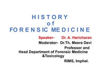 H I S T O R Y
o f
FO R E N S IC ME D I C I N E
Speaker- Dr. A. Haricharan
Moderator- Dr.Th. Meera Devi
Professor and
Head Department of Forensic Medicine
&Toxicology
RIMS, Imphal.
 