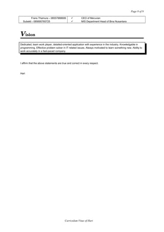 Page 9 of 9
Frans Thamura – 08557888699
Subekti - 085695765725
ü CEO of Meruvian
ü MIS Department Head of Bina Nusantara
Vision
Dedicated, team work player, detailed-oriented application with experience in the industry. Knowledgable in
programming. Effective problem solver in IT related issues. Always motivated to learn something new. Ability to
work accurately in a fast-paced company.
I affirm that the above statements are true and correct in every respect.
Hari
Curriculum Vitae of Hari
 