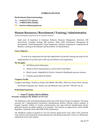 CURRICULAM VITAE
Harikrishnama Raju.Guntamadugu
: 0 8623277275 (Home)
: 0 8886703090 (Mobile)
: hari.love.indian@gmail.com
Human Resources / Recruitment / Training / Administration
Seeking challenging assignments across reputed companies
Eight years of experience in Employee Relations, Resource Management, Retention, OD
interventions, Complete Strategic HR solutions, T&D, L&D, Performance Management &
Development, Talent Management, Talent Engagement, Statutory Compliances, Compensation &
Benefits, Learning & Development and Recruitment & Administration.
Career Objective
To work in an organization this provides opportunities for growth, learning and scope for the
implementation of my skills and to offer my best abilities to the organization.
My Strengths
• Self-Motivated & Enthusiastic.
• Ability to Work Autonomously as well as Good Team Player.
• Quick Learner, Adaptability & Positive Attitude & Handling the pressure situation.
• Creating a good industrial relation
Computer Profile
Computer knowledge: Worked on People Soft HRMS, MS-Office, MS-Excel, Power Point, Internet,
Job Portals (Timesjobs.com, Naukri.com, and Mounster.com), and SAP - HR End User etc.
Professional Experience
 From 27th
January 2014 to Till Date
Presently working in TIL Health Care Pvt Ltd
TIL Healthcare is the international pharmaceutical arm of the Jhaver Group of companies. The group
currently has 5 pharmaceutical formulation manufacturing facilities offering various products in
Liquids, Capsules, Tablets. It recently commissioned a new state-of-the-art manufacturing facility
dedicated towards the global supplies of its products. The facilities are approved by various Health
Regulatory Authorities other than GMP & ISO certifications.
TIL Healthcare exports its products to over 54 countries spread across Asia, Africa, CIS, Central &
Latin America and is backed by strong infrastructure and technical personnel. It has over 500 product
registrations across these regions.
Page 1 of 7
 