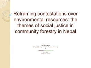 Reframing contestations over environmental resources: the themes of social justice in community forestry in Nepal Hari Dhungana College of Development Studies/Purvanchal University & ForestAction www.forestaction.org Kathmandu suhit@wlink.com.np 