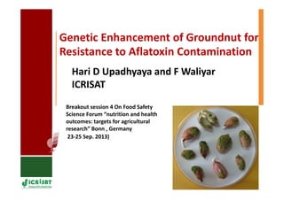 Genetic Enhancement of Groundnut for
Resistance to Aflatoxin Contamination
Breakout session 4 On Food Safety
Science Forum “nutrition and health
outcomes: targets for agricultural
research” Bonn , Germany
23-25 Sep. 2013)
Hari D Upadhyaya and F Waliyar
ICRISAT
 