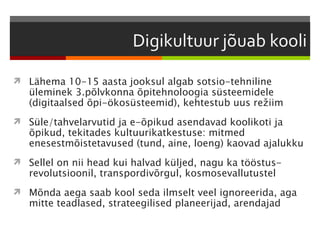  Lähema 10-15 aasta jooksul algab sotsio-tehniline
   üleminek 3.põlvkonna õpitehnoloogia süsteemidele
   (digitaalsed õpi-ökosüsteemid), kehtestub uus režiim
 Süle/tahvelarvutid ja e-õpikud asendavad koolikoti ja
   õpikud, tekitades kultuurikatkestuse: mitmed
   enesestmõistetavused (tund, aine, loeng) kaovad ajalukku
 Sellel on nii head kui halvad küljed, nagu ka tööstus-
   revolutsioonil, transpordivõrgul, kosmosevallutustel
 Mõnda aega saab kool seda ilmselt veel ignoreerida, aga
   mitte teadlased, strateegilised planeerijad, arendajad
 