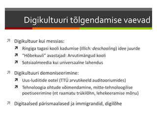 Digikultuuri tõlgendamise vaevad

 Digikultuur kui messias:
    Ringiga tagasi kooli kadumise (Illich: deschooling) idee juurde
    “Hõbekuuli” avastajad: Arvutimängud kooli
    Sotsiaalmeedia kui universaalne lahendus

 Digikultuuri demoniseerimine:
    Uus-ludiitide ootel (TTÜ arvutikeeld auditooriumides)
    Tehnoloogia ohtude võimendamine, mitte-tehnoloogilise
       poetiseerimine (nt raamatu trükilõhn, lehekeeramise mõnu)

 Digitaalsed pärismaalased ja immigrandid, digilõhe
 