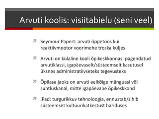 Arvuti koolis: visiitabielu (seni veel)

    Seymour Papert: arvuti õppetöös kui
      reaktiivmootor voorimehe troska küljes
    Arvuti on külaline kooli õpikeskkonnas: pagendatud
      arvutiklassi, igapäevaselt/süsteemselt kasutusel
      üksnes administratiivseteks tegevusteks
    Õpilase jaoks on arvuti eelkõige mänguasi või
      suhtluskanal, mitte igapäevane õpikeskkond
    iPad: turgurikkuv tehnoloogia, ennustab/sihib
      süsteemset kultuurikatkestust hariduses
 