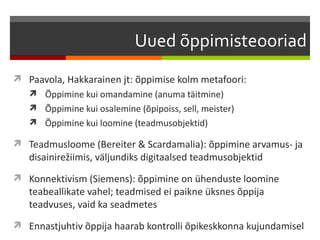Uued õppimisteooriad
 Paavola, Hakkarainen jt: õppimise kolm metafoori:
    Õppimine kui omandamine (anuma täitmine)
    Õppimine kui osalemine (õpipoiss, sell, meister)
    Õppimine kui loomine (teadmusobjektid)

 Teadmusloome (Bereiter & Scardamalia): õppimine arvamus- ja
   disainirežiimis, väljundiks digitaalsed teadmusobjektid
 Konnektivism (Siemens): õppimine on ühenduste loomine
   teabeallikate vahel; teadmised ei paikne üksnes õppija
   teadvuses, vaid ka seadmetes
 Ennastjuhtiv õppija haarab kontrolli õpikeskkonna kujundamisel
 