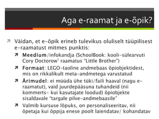  Väidan, et e-õpik erineb tulevikus oluliselt tüüpilisest
   e-raamatust mitmes punktis:
    Meedium/infokandja (SchoolBook: kooli-sülearvuti
     Cory Doctorow’ raamatus “Little Brother”)
    Formaat: LEGO-taoline andmebaas õpiobjektidest,
     mis on rikkalikult meta-andmetega varustatud
    Ärimudel: ei müüda ühe tüki/faili haaval (nagu e-
     raamatut), vaid juurdepääsuna tuhandeid (nii
     kommerts- kui kasutajate loodud) õpiobjekte
     sisaldavale “targale pilve-andmebaasile”
    Valmib kursuse lõpuks, on personaliseeritav, nii
     õpetaja kui õppija enese poolt laiendatav/ kohandatav
 