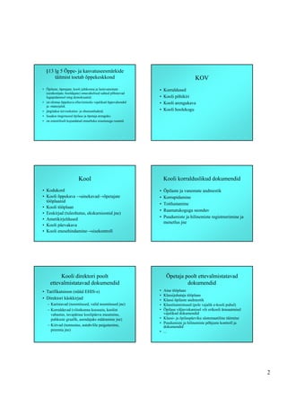§13 lg 5 Õppe- ja kasvatuseesmärkide
      täitmist toetab õppekeskkond                                                   KOV
• Õpilaste, õpetajate, kooli juhtkonna ja lastevanemate        •   Korraldused
  (eestkostjate, hooldajate) omavahelised suhted põhinevad
  lugupidamisel ning demokraatial;                             •   Kooli põhikiri
• on olemas õppekava elluviimiseks vajalikud õppevahendid      •   Kooli arengukava
  ja -materjalid;
• järgitakse tervisekaitse- ja ohutusnõudeid;                  •   Kooli hoolekogu
• luuakse tingimused õpilase ja õpetaja arenguks;
• on esteetiliselt kujundatud otstarbeka sisustusega ruumid.




                         Kool                                      Kooli korralduslikud dokumendid
• Kodukord                                                     •   Õpilaste ja vanemate andmestik
• Kooli õppekava →ainekavad→õpetajate                          •   Korrapidamine
  tööplaanid
                                                               •   Toitlustamine
• Kooli tööplaan
                                                               •   Raamatukoguga seonduv
• Eeskirjad (tuleohutus, ekskursioonid jne)
• Ametikirjeldused                                             •   Puudumiste ja hilinemiste registreerimine ja
                                                                   menetlus jne
• Kooli päevakava
• Kooli enesehindamine→sisekontroll




          Kooli direktori poolt                                     Õpetaja poolt ettevalmistatavad
     ettevalmistatavad dokumendid                                            dokumendid
• Tarifikatsioon (nüüd EHIS-s)                                 • Aine tööplaan
                                                               • Klassijuhataja tööplaan
• Direktori käskkirjad                                         • Klassi õpilaste andmestik
   – Karistavad (noomitused, valid noomitused jne)             • Klassitunnistused (pole vajalik e-kooli puhul)
   – Korraldavad (võistkonna koosseis, koolist                 • Õpilase väljaviskamisel või erikooli ärasaatmisel
     vabastus, tavapärase koolipäeva muutmine,                   vajalikud dokumendid
     puhkuste graafik, asendajaks määramine jne)               • Klassi- ja õpilaspäeviku süstemaatiline täitmine
                                                               • Puudumiste ja hilinemiste põhjuste kontroll ja
   – Kiitvad (tunnustus, autahvlile paigutamine,                 dokumendid
     preemia jne)                                              • ...




                                                                                                                     2
 