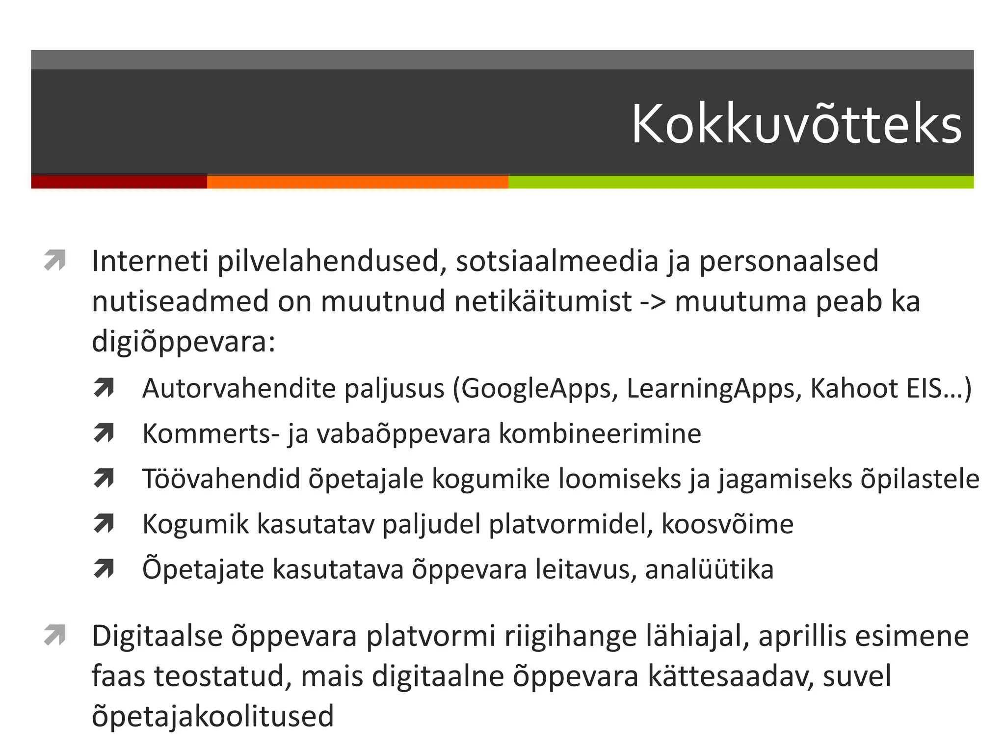 Kokkuvõtteks 
 Interneti pilvelahendused, sotsiaalmeedia ja personaalsed 
nutiseadmed on muutnud netikäitumist -> muutuma peab ka 
digiõppevara: 
 Autorvahendite paljusus (GoogleApps, LearningApps, Kahoot EIS…) 
 Kommerts- ja vabaõppevara kombineerimine 
 Töövahendid õpetajale kogumike loomiseks ja jagamiseks õpilastele 
 Kogumik kasutatav paljudel platvormidel, koosvõime 
 Õpetajate kasutatava õppevara leitavus, analüütika 
 Digitaalse õppevara platvormi riigihange lähiajal, aprillis esimene 
faas teostatud, mais digitaalne õppevara kättesaadav, suvel 
õpetajakoolitused 
