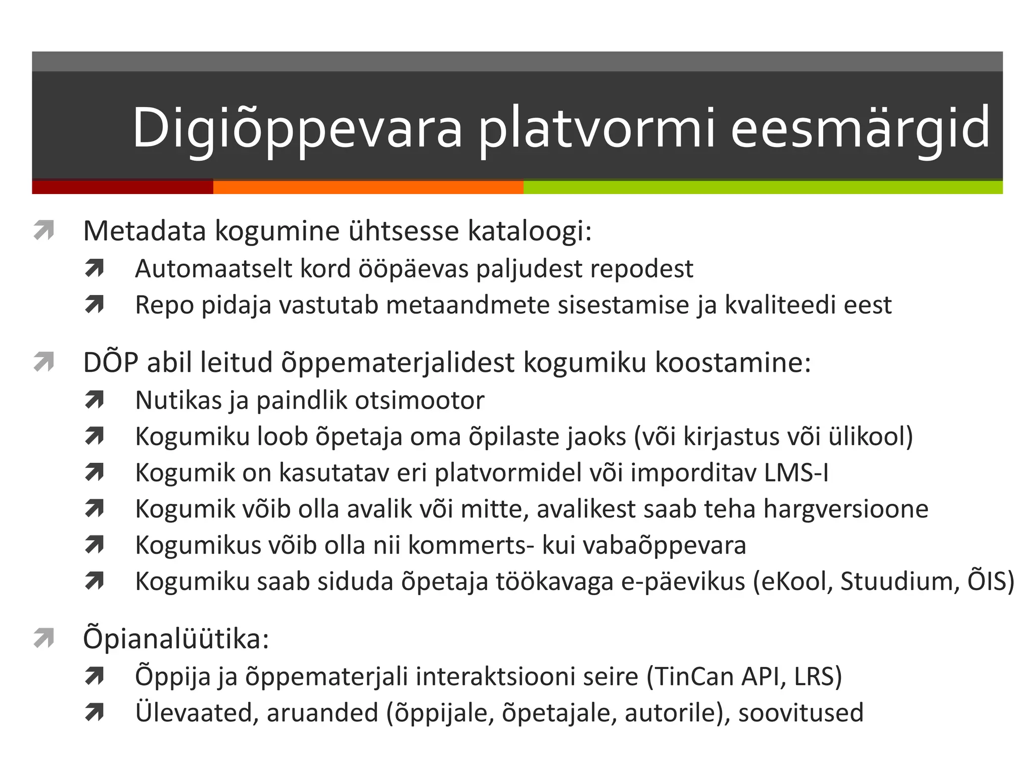 Digiõppevara platvormi eesmärgid 
 Metadata kogumine ühtsesse kataloogi: 
 Automaatselt kord ööpäevas paljudest repodest 
 Repo pidaja vastutab metaandmete sisestamise ja kvaliteedi eest 
 DÕP abil leitud õppematerjalidest kogumiku koostamine: 
 Nutikas ja paindlik otsimootor 
 Kogumiku loob õpetaja oma õpilaste jaoks (või kirjastus või ülikool) 
 Kogumik on kasutatav eri platvormidel või imporditav LMS-I 
 Kogumik võib olla avalik või mitte, avalikest saab teha hargversioone 
 Kogumikus võib olla nii kommerts- kui vabaõppevara 
 Kogumiku saab siduda õpetaja töökavaga e-päevikus (eKool, Stuudium, ÕIS) 
 Õpianalüütika: 
 Õppija ja õppematerjali interaktsiooni seire (TinCan API, LRS) 
 Ülevaated, aruanded (õppijale, õpetajale, autorile), soovitused 
 