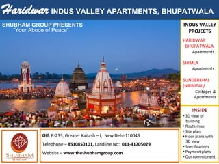 Haridwar INDUS VALLEY APARTMENTS, BHUPATWALA
INDUS VALLEY
PROJECTS
HARIDWAR
BHUPATWALA
Apartments.
SHIMLA
Apartments
SUNDERKHAL
(NAINITAL)
Cottages &
Apartments
INSIDE
• 3D view of
building
• Route map
• Site plan
• Floor plans with
3D view
• Specifications
• Payment plans
• Our commitment
Off: R-233, Greater Kailash – I, New Dehi-110048
Telephone – 8510850101, Landline No: 011-41705029
Website – www.theshubhamgroup.com
“Your Abode of Peace”
SHUBHAM GROUP PRESENTS                              
 