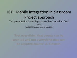 ICT –Mobile Integration in classroom Project approach This presentation is an adaptation of Prof. Jonathan Drori talk  World ORT Wingate Seminar May 2009  “ Not everything that counts can be counted and not everything that can be counted counts” A. Einstein 