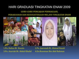 HARI GRADUASI TINGKATAN ENAM 2009GURU-GURU PENGAJIAN PERNIAGAAN,PERAKUANAN DAN KESUSASTERAAN MELAYU TINGKATAN ENAM1.Pn. Haliza Bt  Hussin		2.Pn. Jaaronah Bt. Ahmad Razali3.Pn. Azuriah Bt. Abdul Khalid	4.En.Roseman Bin AbdRahman