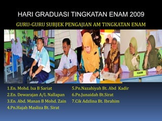 HARI GRADUASI TINGKATAN ENAM 2009GURU-GURU SUBJEK PENGAJIAN AM TINGKATAN ENAM1.En. Mohd. Isa B Sariat		5.Pn.Nazahiyah Bt. AbdKadir2.En. Dewarajan A/L Nallapan	6.Pn.Junaidah Bt.Sirat3.En. Abd. Manan B Mohd. Zain	7.Cik Adzlina Bt. Ibrahim4.Pn.Hajah Masliza Bt. Sirat