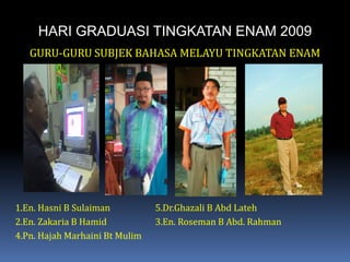 HARI GRADUASI TINGKATAN ENAM 2009GURU-GURU SUBJEK BAHASA MELAYU TINGKATAN ENAM1.En. Hasni B Sulaiman		5.Dr.Ghazali B AbdLateh2.En. Zakaria B Hamid		3.En. Roseman B Abd. Rahman4.Pn. HajahMarhaini Bt Mulim