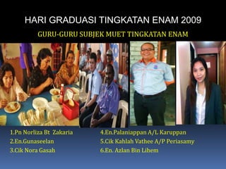 HARI GRADUASI TINGKATAN ENAM 2009GURU-GURU SUBJEK MUET TINGKATAN ENAM1.Pn Norliza Bt  Zakaria		4.En.Palaniappan A/L Karuppan2.En.Gunaseelan			5.Cik KahlahVathee A/P Periasamy3.Cik Nora Gasah		6.En. Azlan Bin Lihem