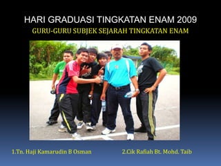 HARI GRADUASI TINGKATAN ENAM 2009GURU-GURU SUBJEK SEJARAH TINGKATAN ENAM1.Tn. HajiKamarudin B Osman		2.Cik Rafiah Bt. Mohd. Taib