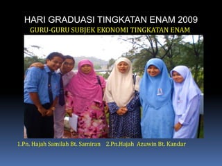 HARI GRADUASI TINGKATAN ENAM 2009GURU-GURU SUBJEK EKONOMI TINGKATAN ENAM1.Pn. HajahSamilah Bt. Samiran	2.Pn.Hajah  Azuwin Bt. Kandar