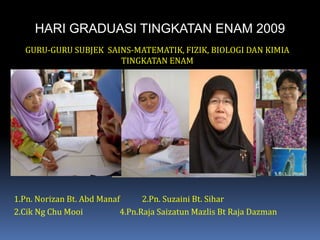 HARI GRADUASI TINGKATAN ENAM 2009GURU-GURU SUBJEK  SAINS-MATEMATIK, FIZIK, BIOLOGI DAN KIMIA TINGKATAN ENAM1.Pn. Norizan Bt. AbdManaf	2.Pn. Suzaini Bt. Sihar2.Cik Ng Chu Mooi	     4.Pn.Raja SaizatunMazlis Bt Raja Dazman