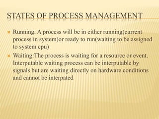 STATES OF PROCESS MANAGEMENT
 Running: A process will be in either running(current
process in system)or ready to run(waiting to be assigned
to system cpu)
 Waiting:The process is waiting for a resource or event.
Interputable waiting process can be interputable by
signals but are waiting directly on hardware conditions
and cannot be interpated
 