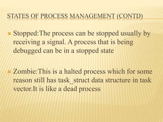 STATES OF PROCESS MANAGEMENT (CONTD)
 Stopped:The process can be stopped usually by
receiving a signal. A process that is being
debugged can be in a stopped state
 Zombie:This is a halted process which for some
reason still has task_struct data structure in task
vector.It is like a dead process
 