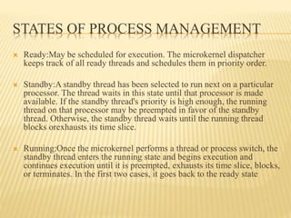 STATES OF PROCESS MANAGEMENT
 Ready:May be scheduled for execution. The microkernel dispatcher
keeps track of all ready threads and schedules them in priority order.
 Standby:A standby thread has been selected to run next on a particular
processor. The thread waits in this state until that processor is made
available. If the standby thread's priority is high enough, the running
thread on that processor may be preempted in favor of the standby
thread. Otherwise, the standby thread waits until the running thread
blocks orexhausts its time slice.
 Running:Once the microkernel performs a thread or process switch, the
standby thread enters the running state and begins execution and
continues execution until it is preempted, exhausts its time slice, blocks,
or terminates. In the first two cases, it goes back to the ready state
 